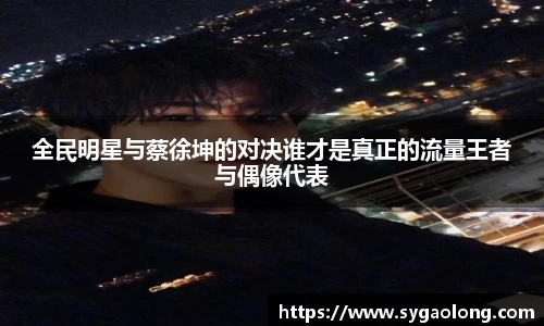 ac米兰官网全民明星与蔡徐坤的对决谁才是真正的流量王者与偶像代表